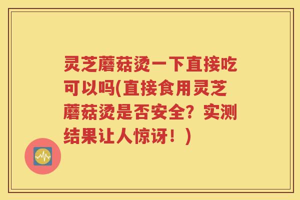 灵芝蘑菇烫一下直接吃可以吗(直接食用灵芝蘑菇烫是否安全？实测结果让人惊讶！)