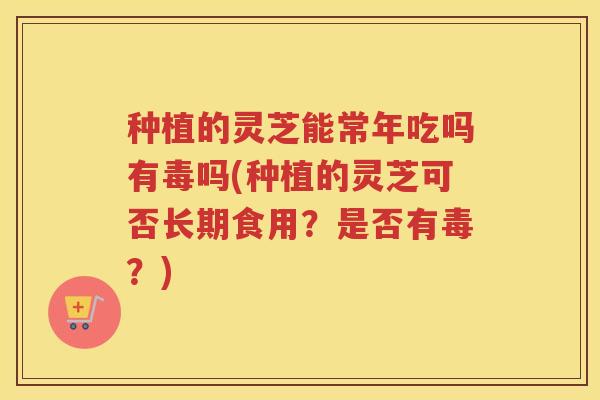 种植的灵芝能常年吃吗有毒吗(种植的灵芝可否长期食用？是否有毒？)