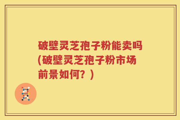 破壁灵芝孢子粉能卖吗(破壁灵芝孢子粉市场前景如何？)