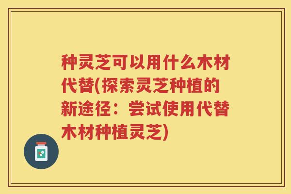 种灵芝可以用什么木材代替(探索灵芝种植的新途径：尝试使用代替木材种植灵芝)