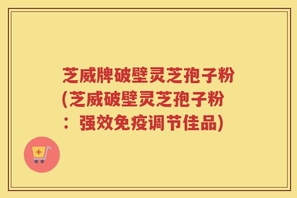 芝威牌破壁灵芝孢子粉(芝威破壁灵芝孢子粉：强效免疫调节佳品)
