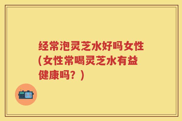 经常泡灵芝水好吗女性(女性常喝灵芝水有益健康吗？)