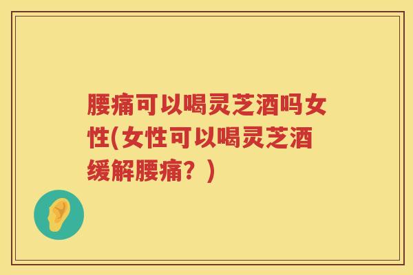 腰痛可以喝灵芝酒吗女性(女性可以喝灵芝酒缓解腰痛？)