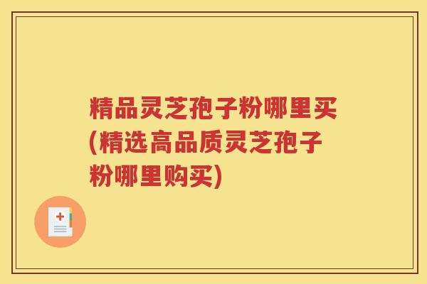 精品灵芝孢子粉哪里买(精选高品质灵芝孢子粉哪里购买)