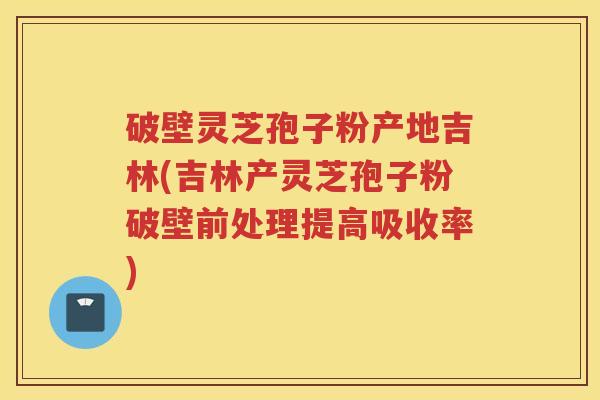 破壁灵芝孢子粉产地吉林(吉林产灵芝孢子粉破壁前处理提高吸收率)