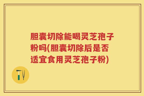 胆囊切除能喝灵芝孢子粉吗(胆囊切除后是否适宜食用灵芝孢子粉)