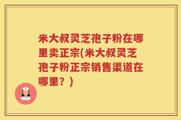 米大叔灵芝孢子粉在哪里卖正宗(米大叔灵芝孢子粉正宗销售渠道在哪里？)