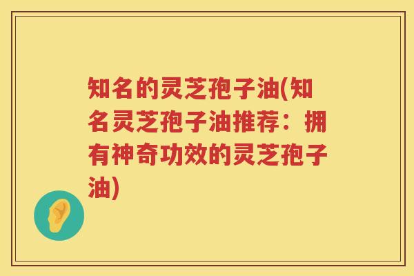知名的灵芝孢子油(知名灵芝孢子油推荐：拥有神奇功效的灵芝孢子油)
