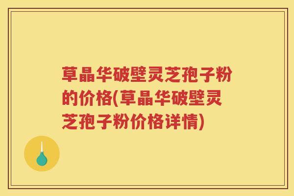 草晶华破壁灵芝孢子粉的价格(草晶华破壁灵芝孢子粉价格详情)