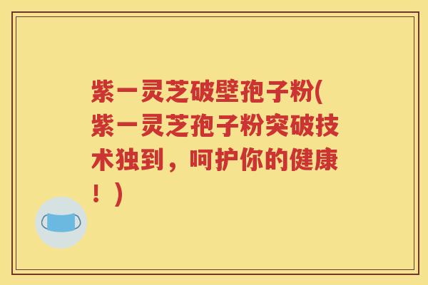 紫一灵芝破壁孢子粉(紫一灵芝孢子粉突破技术独到，呵护你的健康！)