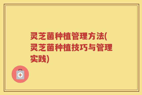 灵芝菌种植管理方法(灵芝菌种植技巧与管理实践)