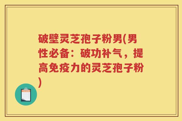 破壁灵芝孢子粉男(男性必备：破功补气，提高免疫力的灵芝孢子粉)