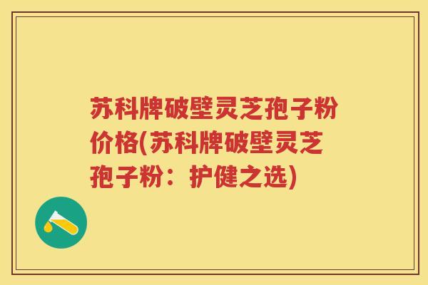 苏科牌破壁灵芝孢子粉价格(苏科牌破壁灵芝孢子粉：护健之选)