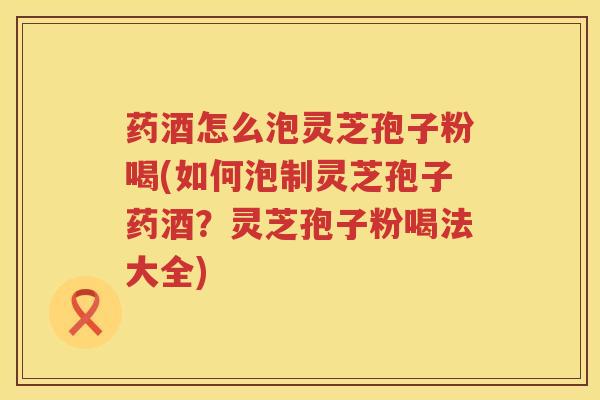 药酒怎么泡灵芝孢子粉喝(如何泡制灵芝孢子药酒？灵芝孢子粉喝法大全)