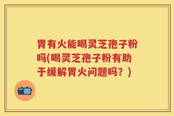 胃有火能喝灵芝孢子粉吗(喝灵芝孢子粉有助于缓解胃火问题吗？)