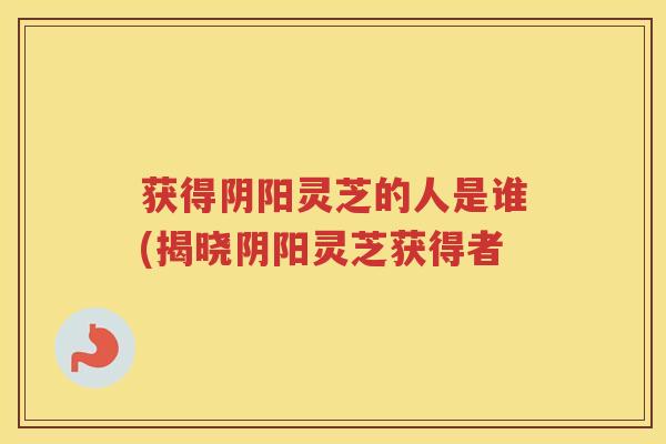 获得阴阳灵芝的人是谁(揭晓阴阳灵芝获得者