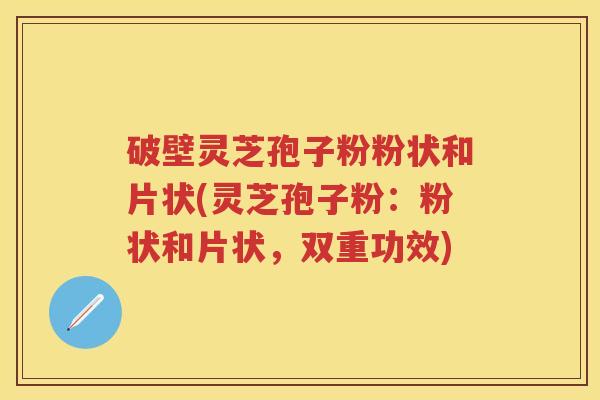 破壁灵芝孢子粉粉状和片状(灵芝孢子粉：粉状和片状，双重功效)