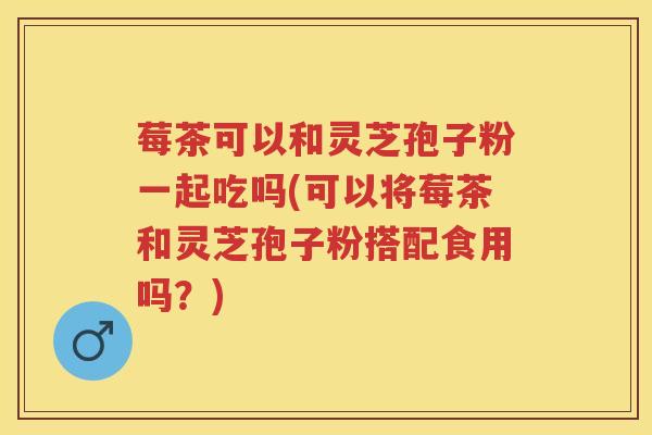 莓茶可以和灵芝孢子粉一起吃吗(可以将莓茶和灵芝孢子粉搭配食用吗？)