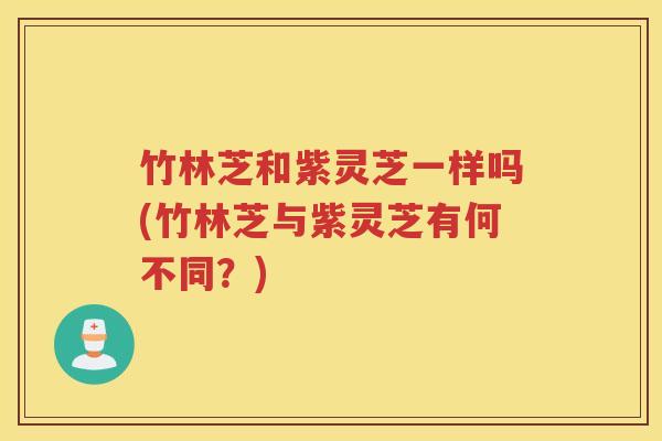 竹林芝和紫灵芝一样吗(竹林芝与紫灵芝有何不同？)