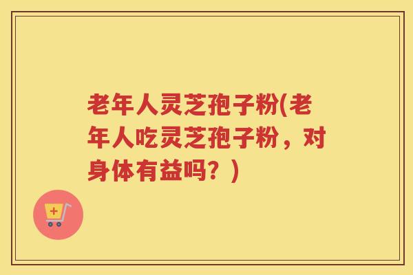 老年人灵芝孢子粉(老年人吃灵芝孢子粉，对身体有益吗？)