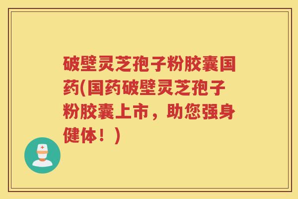 破壁灵芝孢子粉胶囊国药(国药破壁灵芝孢子粉胶囊上市，助您强身健体！)