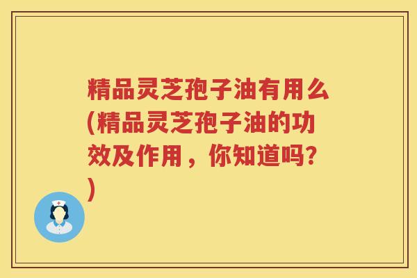 精品灵芝孢子油有用么(精品灵芝孢子油的功效及作用，你知道吗？)