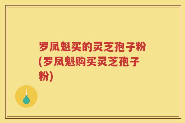 罗凤魁买的灵芝孢子粉(罗凤魁购买灵芝孢子粉)