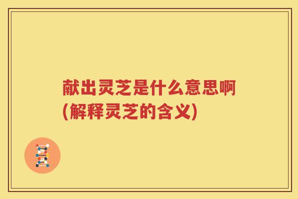 献出灵芝是什么意思啊(解释灵芝的含义)