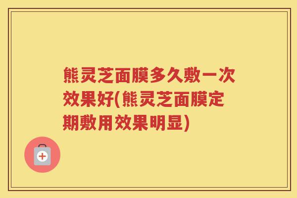 熊灵芝面膜多久敷一次效果好(熊灵芝面膜定期敷用效果明显)