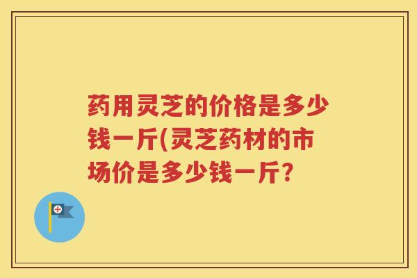 药用灵芝的价格是多少钱一斤(灵芝药材的市场价是多少钱一斤？