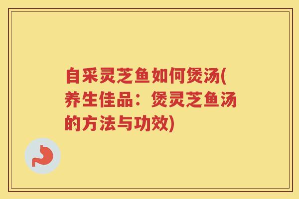 自采灵芝鱼如何煲汤(养生佳品：煲灵芝鱼汤的方法与功效)