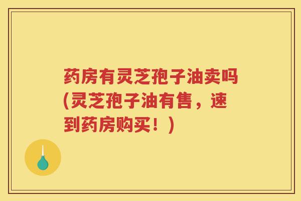药房有灵芝孢子油卖吗(灵芝孢子油有售，速到药房购买！)