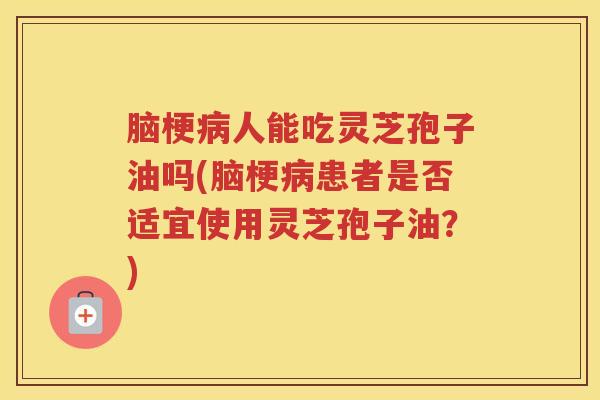脑梗病人能吃灵芝孢子油吗(脑梗病患者是否适宜使用灵芝孢子油？)
