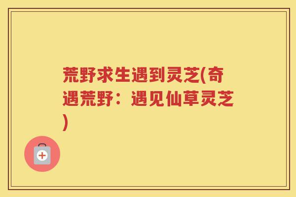 荒野求生遇到灵芝(奇遇荒野：遇见仙草灵芝)