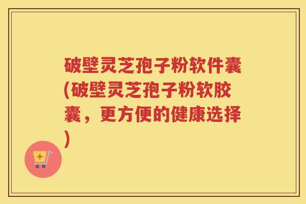 破壁灵芝孢子粉软件囊(破壁灵芝孢子粉软胶囊，更方便的健康选择)