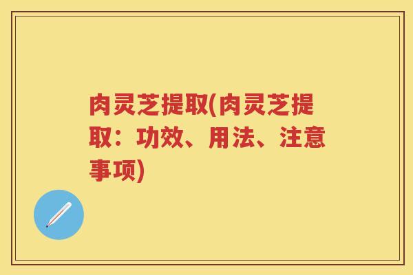 肉灵芝提取(肉灵芝提取：功效、用法、注意事项)