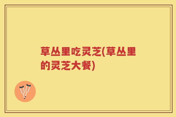 草丛里吃灵芝(草丛里的灵芝大餐)