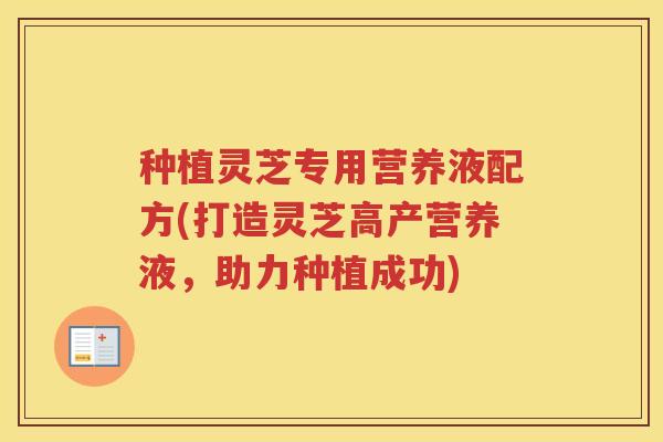 种植灵芝专用营养液配方(打造灵芝高产营养液，助力种植成功)