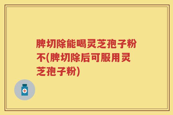 脾切除能喝灵芝孢子粉不(脾切除后可服用灵芝孢子粉)