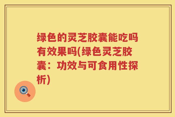 绿色的灵芝胶囊能吃吗有效果吗(绿色灵芝胶囊：功效与可食用性探析)