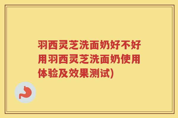 羽西灵芝洗面奶好不好用羽西灵芝洗面奶使用体验及效果测试)