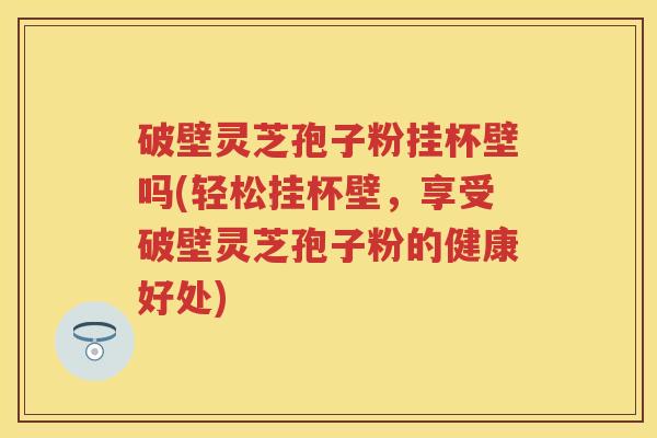 破壁灵芝孢子粉挂杯壁吗(轻松挂杯壁，享受破壁灵芝孢子粉的健康好处)