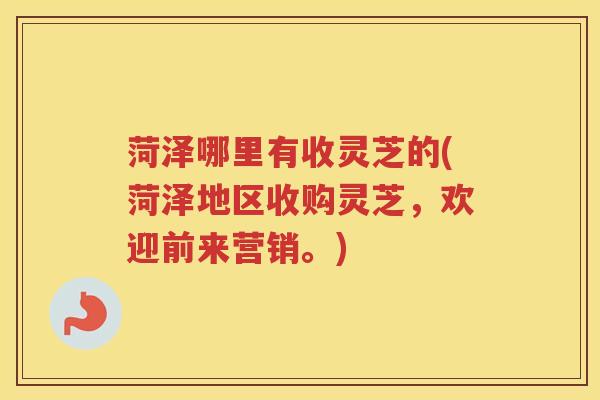 菏泽哪里有收灵芝的(菏泽地区收购灵芝，欢迎前来营销。)
