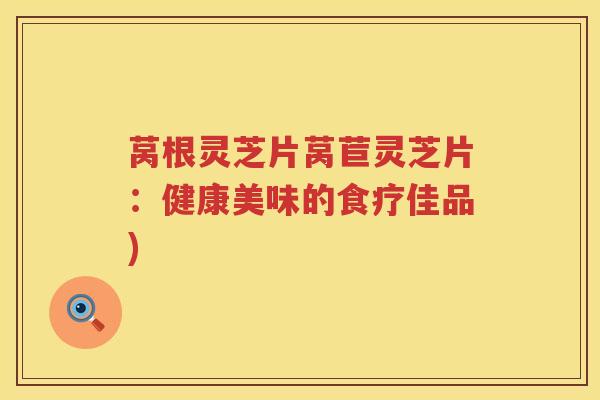 莴根灵芝片莴苣灵芝片：健康美味的食疗佳品)