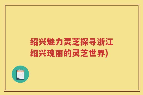 绍兴魅力灵芝探寻浙江绍兴瑰丽的灵芝世界)
