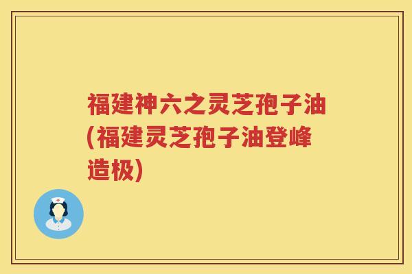 福建神六之灵芝孢子油(福建灵芝孢子油登峰造极)