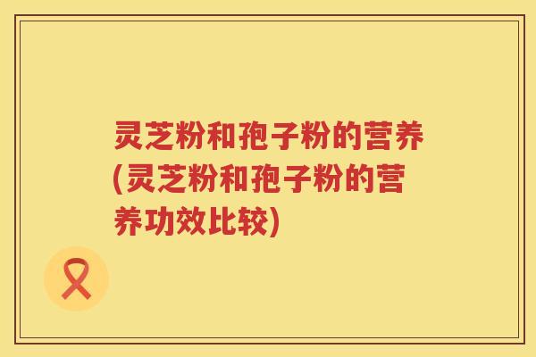 灵芝粉和孢子粉的营养(灵芝粉和孢子粉的营养功效比较)