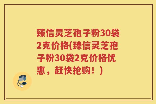 臻信灵芝孢子粉30袋2克价格(臻信灵芝孢子粉30袋2克价格优惠，赶快抢购！)