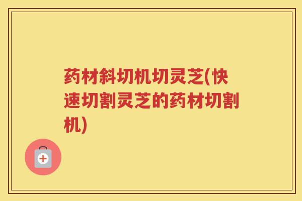 药材斜切机切灵芝(快速切割灵芝的药材切割机)