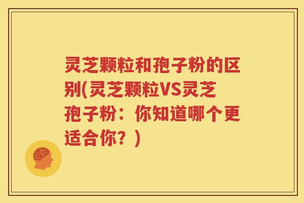 灵芝颗粒和孢子粉的区别(灵芝颗粒VS灵芝孢子粉：你知道哪个更适合你？)